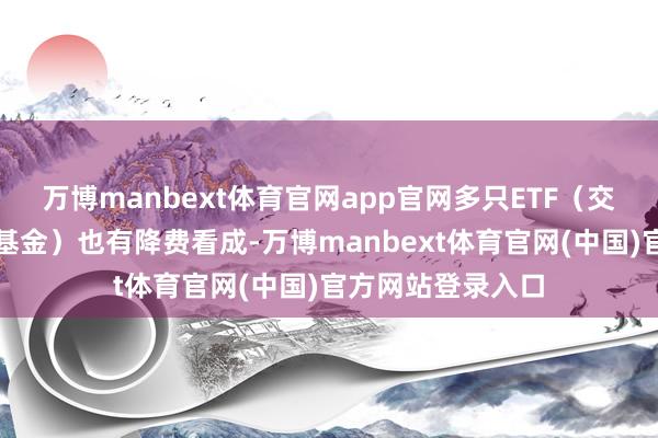 万博manbext体育官网app官网多只ETF（交游型怒放式指数基金）也有降费看成-万博manbext体育官网(中国)官方网站登录入口