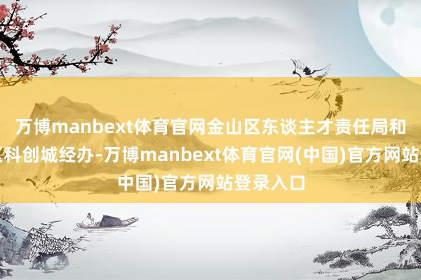万博manbext体育官网金山区东谈主才责任局和上海湾区科创城经办-万博manbext体育官网(中国)官方网站登录入口