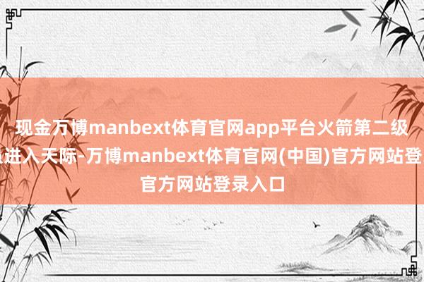现金万博manbext体育官网app平台火箭第二级飞船虽进入天际-万博manbext体育官网(中国)官方网站登录入口