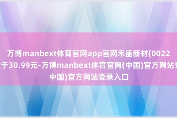 万博manbext体育官网app官网禾盛新材(002290)报收于30.99元-万博manbext体育官网(中国)官方网站登录入口