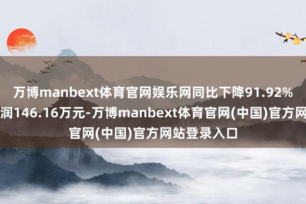万博manbext体育官网娱乐网同比下降91.92%；扣非净利润146.16万元-万博manbext体育官网(中国)官方网站登录入口