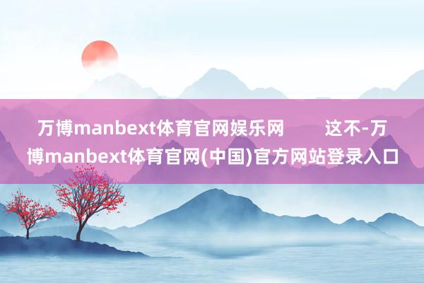 万博manbext体育官网娱乐网        这不-万博manbext体育官网(中国)官方网站登录入口