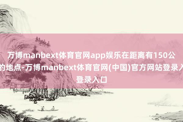 万博manbext体育官网app娱乐在距离有150公里的地点-万博manbext体育官网(中国)官方网站登录入口