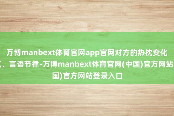 万博manbext体育官网app官网对方的热枕变化、微神气、言语节律-万博manbext体育官网(中国)官方网站登录入口
