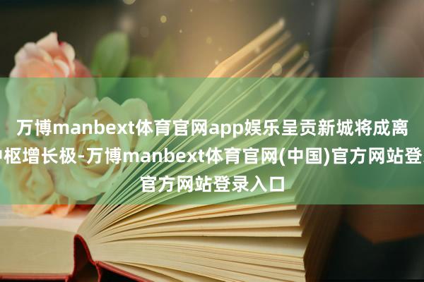 万博manbext体育官网app娱乐呈贡新城将成离火运中枢增长极-万博manbext体育官网(中国)官方网站登录入口