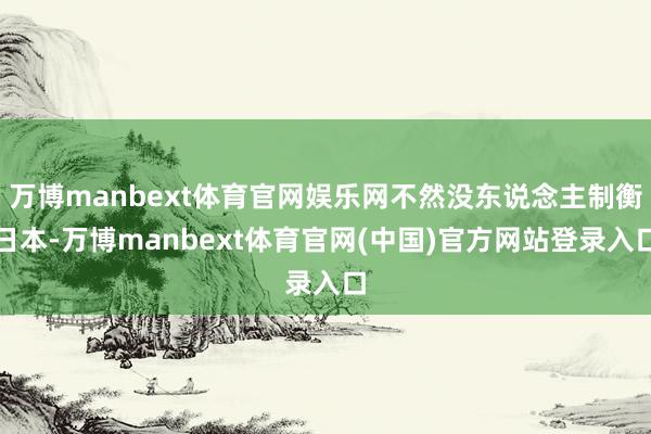 万博manbext体育官网娱乐网不然没东说念主制衡日本-万博manbext体育官网(中国)官方网站登录入口