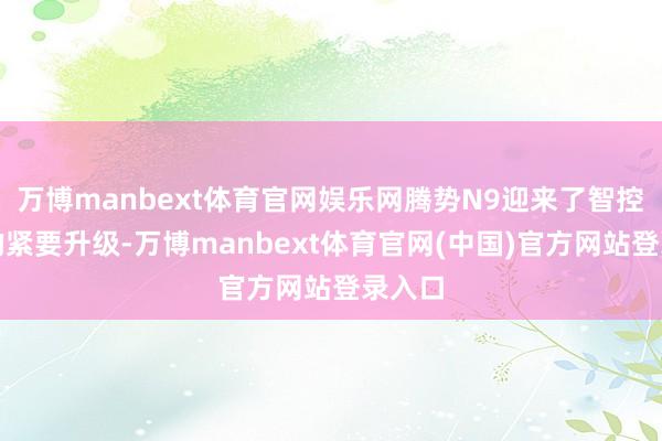 万博manbext体育官网娱乐网腾势N9迎来了智控方面的紧要升级-万博manbext体育官网(中国)官方网站登录入口