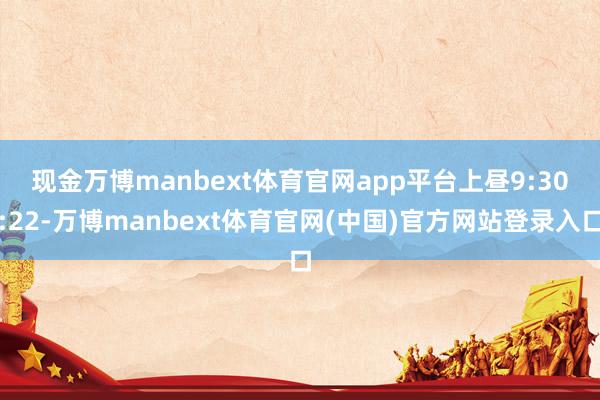 现金万博manbext体育官网app平台　　上昼9:30:22-万博manbext体育官网(中国)官方网站登录入口