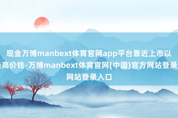 现金万博manbext体育官网app平台靠近上市以来最高价钱-万博manbext体育官网(中国)官方网站登录入口
