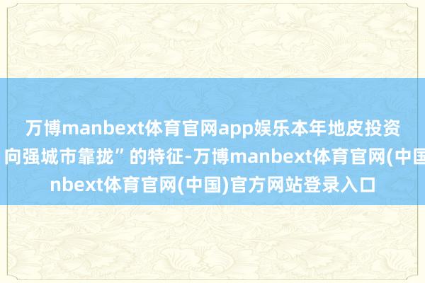 万博manbext体育官网app娱乐本年地皮投资呈现出“量缩价涨、向强城市靠拢”的特征-万博manbext体育官网(中国)官方网站登录入口