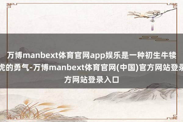 万博manbext体育官网app娱乐是一种初生牛犊不怕虎的勇气-万博manbext体育官网(中国)官方网站登录入口