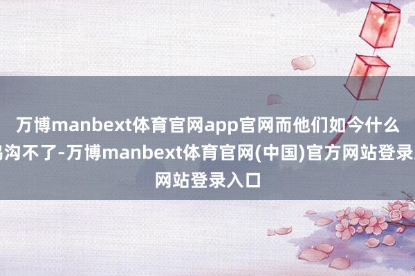 万博manbext体育官网app官网而他们如今什么也鸿沟不了-万博manbext体育官网(中国)官方网站登录入口