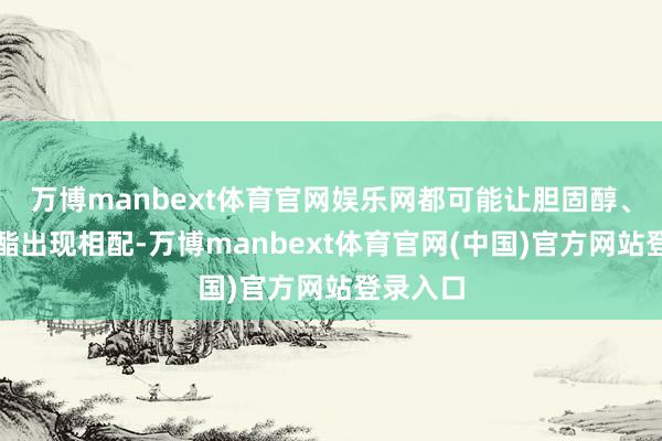 万博manbext体育官网娱乐网都可能让胆固醇、甘油三酯出现相配-万博manbext体育官网(中国)官方网站登录入口
