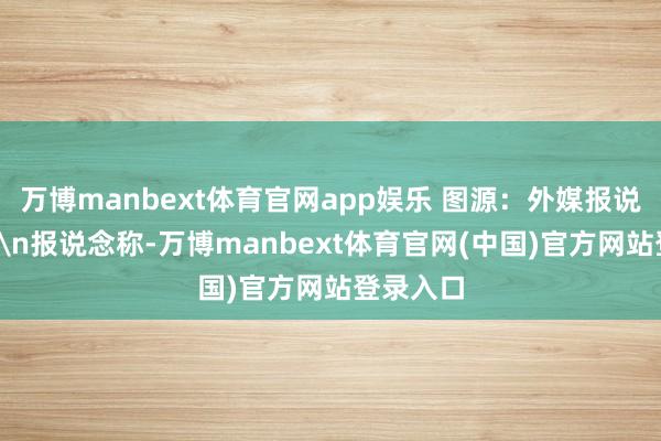 万博manbext体育官网app娱乐 图源：外媒报说念配图\n报说念称-万博manbext体育官网(中国)官方网站登录入口