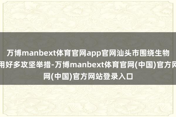 万博manbext体育官网app官网汕头市围绕生物医药产业聘用好多攻坚举措-万博manbext体育官网(中国)官方网站登录入口