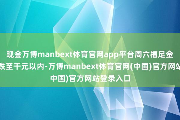 现金万博manbext体育官网app平台周六福足金饰品克价跌至千元以内-万博manbext体育官网(中国)官方网站登录入口
