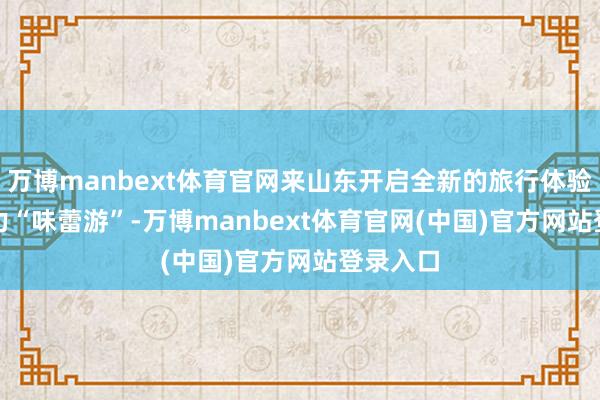 万博manbext体育官网来山东开启全新的旅行体验吧! 发力“味蕾游”-万博manbext体育官网(中国)官方网站登录入口