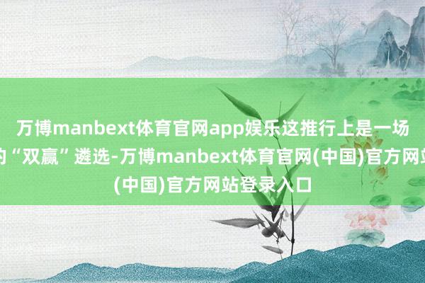 万博manbext体育官网app娱乐这推行上是一场双向奔赴的“双赢”遴选-万博manbext体育官网(中国)官方网站登录入口