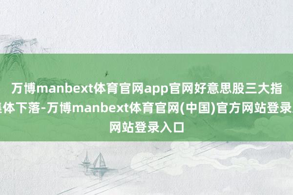 万博manbext体育官网app官网好意思股三大指数集体下落-万博manbext体育官网(中国)官方网站登录入口