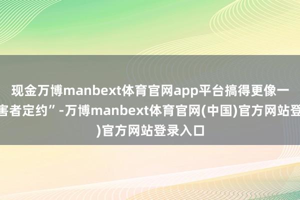现金万博manbext体育官网app平台搞得更像一个“受害者定约”-万博manbext体育官网(中国)官方网站登录入口