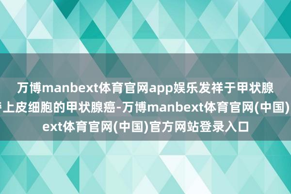 万博manbext体育官网app娱乐发祥于甲状腺滤泡上皮或滤泡旁上皮细胞的甲状腺癌-万博manbext体育官网(中国)官方网站登录入口