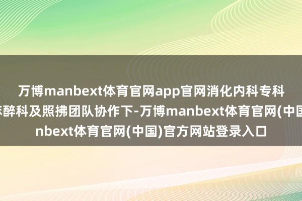 万博manbext体育官网app官网消化内科专科一主治医师陈岩在麻醉科及照拂团队协作下-万博manbext体育官网(中国)官方网站登录入口
