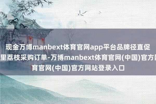 现金万博manbext体育官网app平台品牌径直促成1.5吨国表里荔枝采购订单-万博manbext体育官网(中国)官方网站登录入口