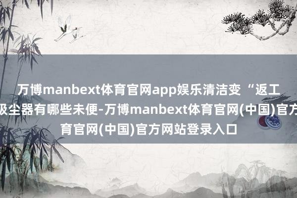 万博manbext体育官网app娱乐清洁变 “返工”提到梓里电吸尘器有哪些未便-万博manbext体育官网(中国)官方网站登录入口