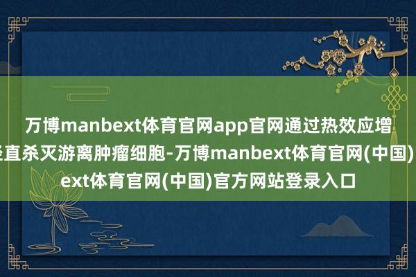 万博manbext体育官网app官网通过热效应增强药物浸透性并径直杀灭游离肿瘤细胞-万博manbext体育官网(中国)官方网站登录入口