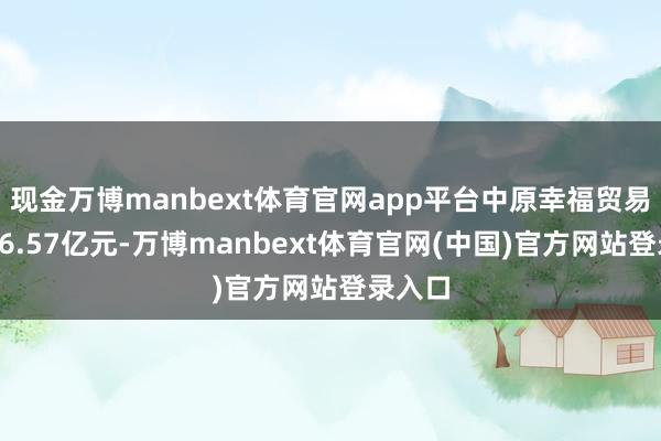 现金万博manbext体育官网app平台中原幸福贸易收入16.57亿元-万博manbext体育官网(中国)官方网站登录入口