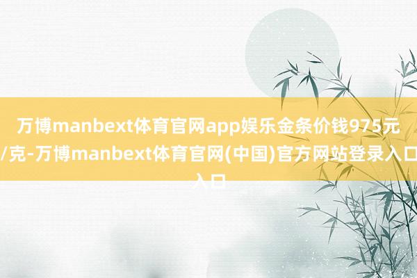 万博manbext体育官网app娱乐金条价钱975元/克-万博manbext体育官网(中国)官方网站登录入口