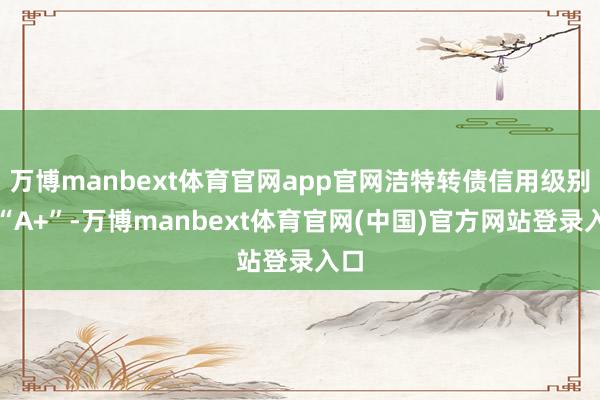 万博manbext体育官网app官网洁特转债信用级别为“A+”-万博manbext体育官网(中国)官方网站登录入口