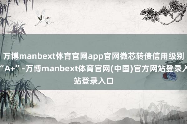 万博manbext体育官网app官网微芯转债信用级别为“A+”-万博manbext体育官网(中国)官方网站登录入口
