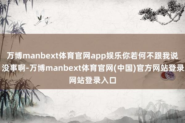 万博manbext体育官网app娱乐你若何不跟我说呀？没事啊-万博manbext体育官网(中国)官方网站登录入口