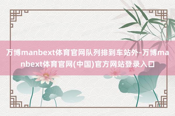 万博manbext体育官网队列排到车站外-万博manbext体育官网(中国)官方网站登录入口
