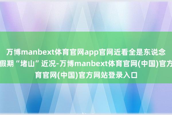 万博manbext体育官网app官网近看全是东说念主！直击各地假期“堵山”近况-万博manbext体育官网(中国)官方网站登录入口