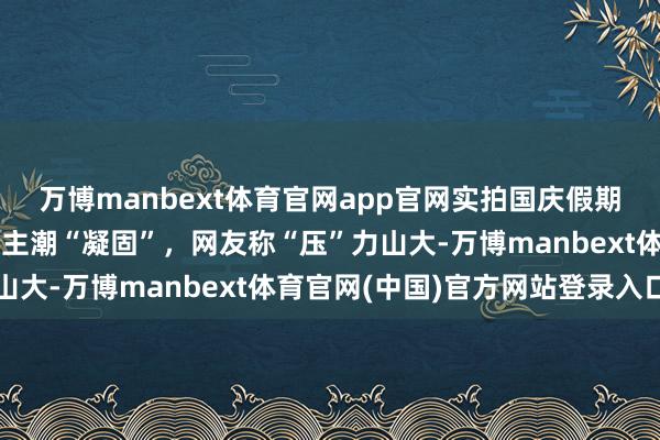 万博manbext体育官网app官网实拍国庆假期首日多景区：爬山东谈主潮“凝固”，网友称“压”力山大-万博manbext体育官网(中国)官方网站登录入口