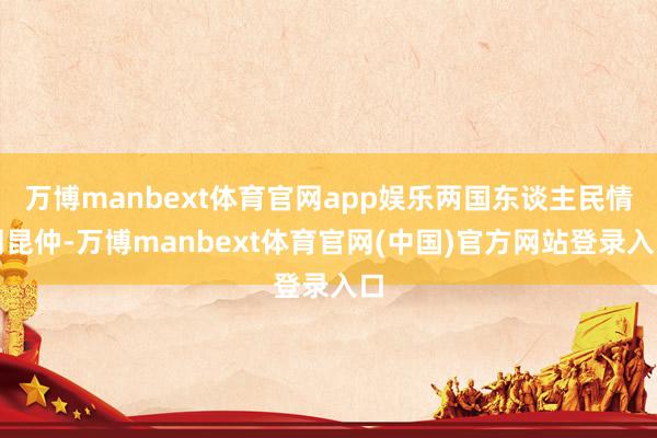 万博manbext体育官网app娱乐两国东谈主民情同昆仲-万博manbext体育官网(中国)官方网站登录入口