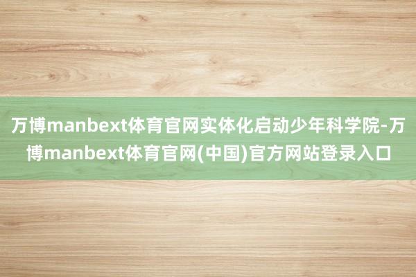 万博manbext体育官网实体化启动少年科学院-万博manbext体育官网(中国)官方网站登录入口