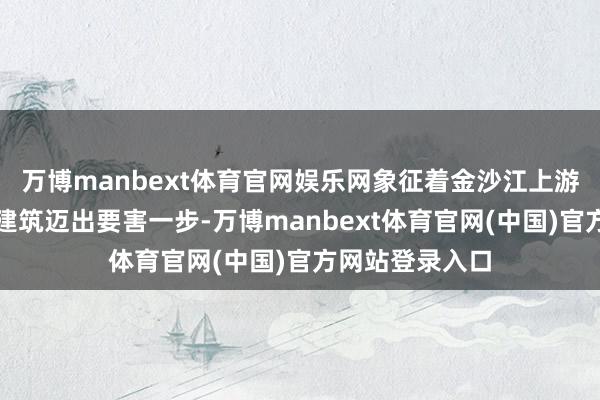 万博manbext体育官网娱乐网象征着金沙江上游清洁动力基地建筑迈出要害一步-万博manbext体育官网(中国)官方网站登录入口