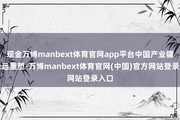 现金万博manbext体育官网app平台中国产业疆域长远重塑-万博manbext体育官网(中国)官方网站登录入口