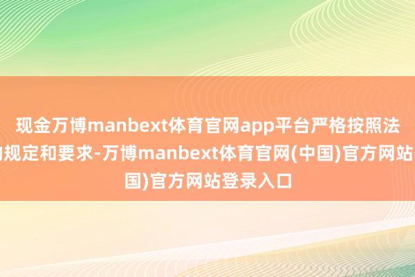 现金万博manbext体育官网app平台严格按照法律法例的规定和要求-万博manbext体育官网(中国)官方网站登录入口