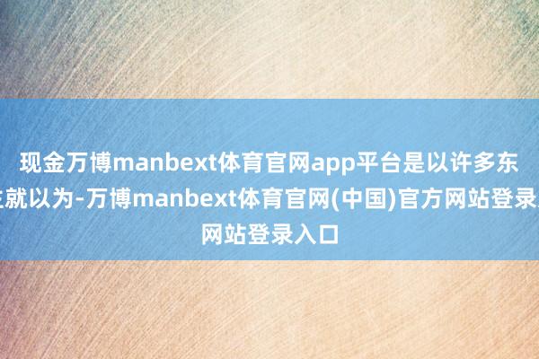 现金万博manbext体育官网app平台是以许多东谈主就以为-万博manbext体育官网(中国)官方网站登录入口