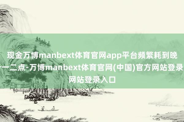 现金万博manbext体育官网app平台频繁耗到晚上十一二点-万博manbext体育官网(中国)官方网站登录入口