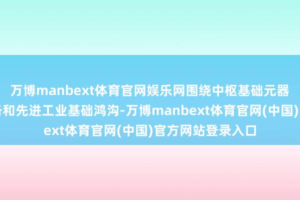 万博manbext体育官网娱乐网围绕中枢基础元器件等工业基础装备和先进工业基础鸿沟-万博manbext体育官网(中国)官方网站登录入口