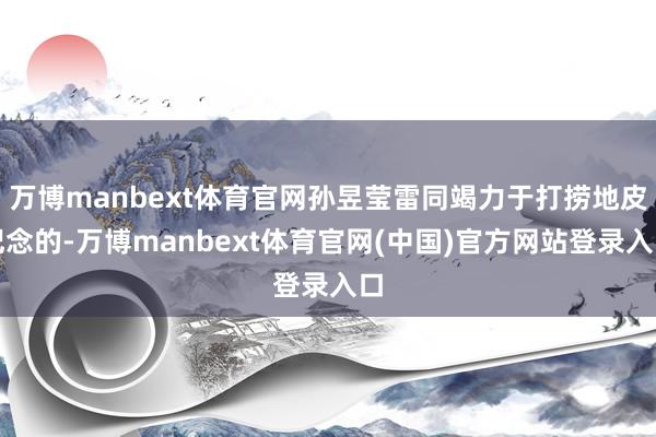 万博manbext体育官网孙昱莹雷同竭力于打捞地皮记念的-万博manbext体育官网(中国)官方网站登录入口