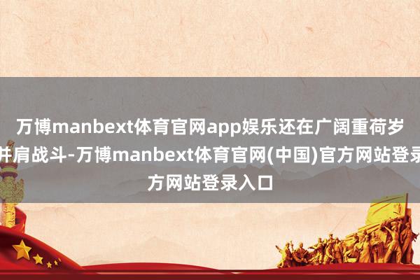 万博manbext体育官网app娱乐还在广阔重荷岁月中并肩战斗-万博manbext体育官网(中国)官方网站登录入口