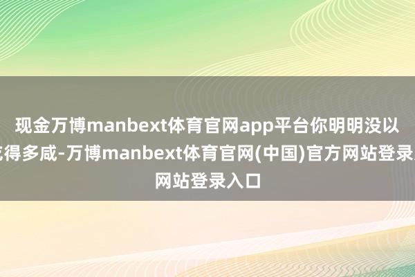 现金万博manbext体育官网app平台你明明没以为吃得多咸-万博manbext体育官网(中国)官方网站登录入口