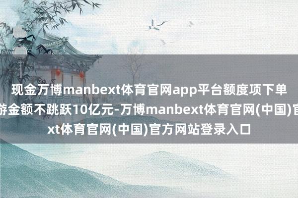 现金万博manbext体育官网app平台额度项下单笔及每年累计交游金额不跳跃10亿元-万博manbext体育官网(中国)官方网站登录入口