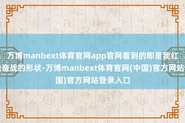 万博manbext体育官网app官网看到的即是我红着眼浴血奋战的形状-万博manbext体育官网(中国)官方网站登录入口